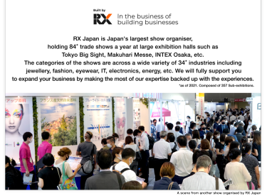 RX Japan is Japan's largest show organiser, holding 84* trade shows a year at large exhibition halls such as Tokyo Big Sight, Makuhari Messe, INTEX Osaka, etc. The categories of the shows are across a wide variety of 34* industries including jewellery, fashion, eyewear, IT, electronics, energy, etc. We will fully support you to expand your business by making the most of our expertise backed up with the experiences.