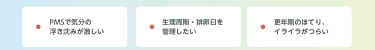 PMSで気分の 浮き沈みが激しい　生理周期・排卵日を 管理したい　更年期のほてり、 イライラがつらい