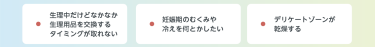 生理中だけどなかなか 生理用品を交換する タイミングが取れない　妊娠期のむくみや 冷えを何とかしたい　デリケートゾーンが 乾燥する