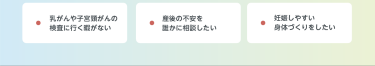 乳がんや子宮頸がんの検査に行く暇がない　産後の不安を 誰かに相談したい　妊娠しやすい 身体づくりをしたい