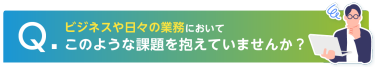 Q. ビジネスや日々の業務においてこのような課題を抱えていませんか？