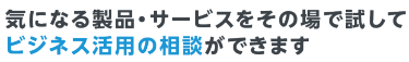 気になる製品・サービスをその場で試して ビジネス活用の相談ができます