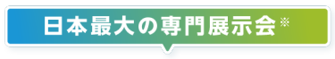 日本最大の専門展示会※