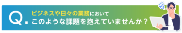 ビジネスや日々の業務に置いてこのような課題を抱えていませんか？